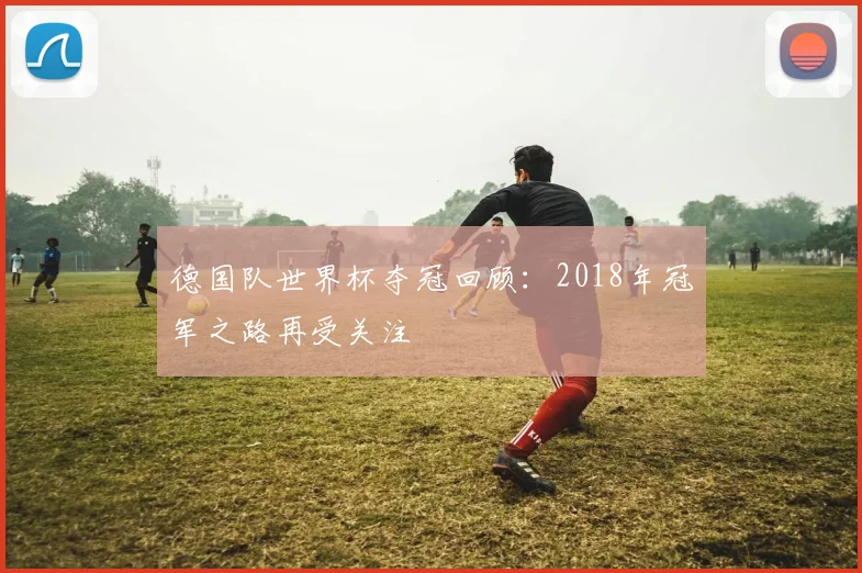 德国队世界杯夺冠回顾:2018年冠军之路再受关注