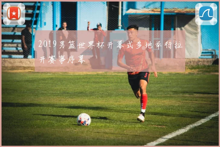 2019男篮世界杯开幕式多地举行拉开赛事序幕