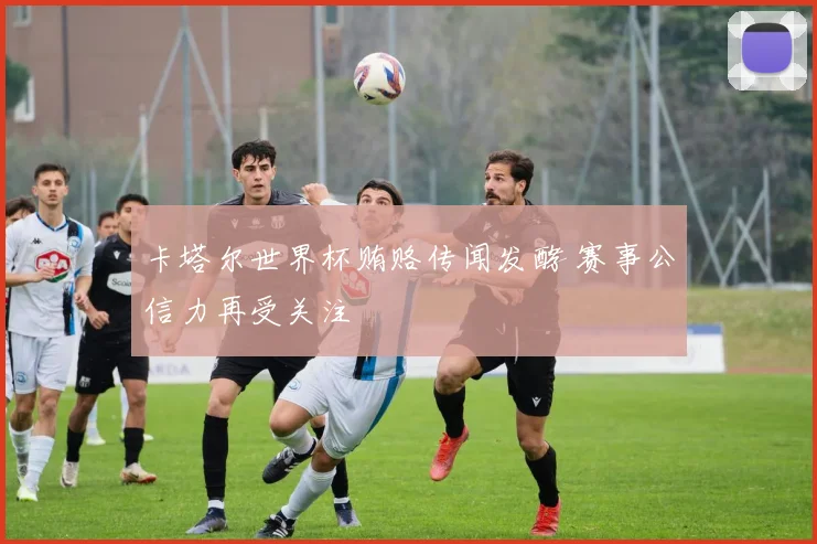卡塔尔世界杯贿赂传闻发酵 赛事公信力再受关注