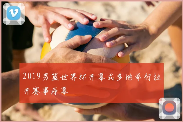 2019男篮世界杯开幕式多地举行拉开赛事序幕