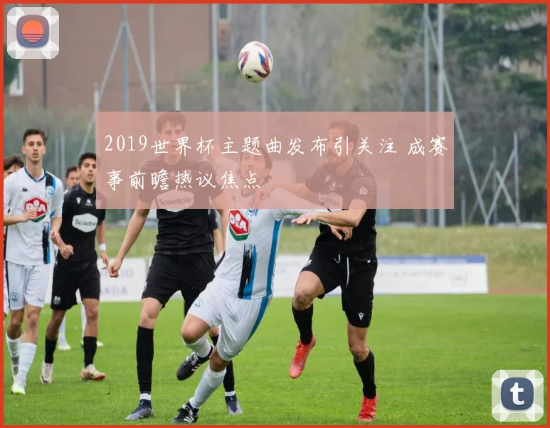 2019世界杯主题曲发布引关注 成赛事前瞻热议焦点