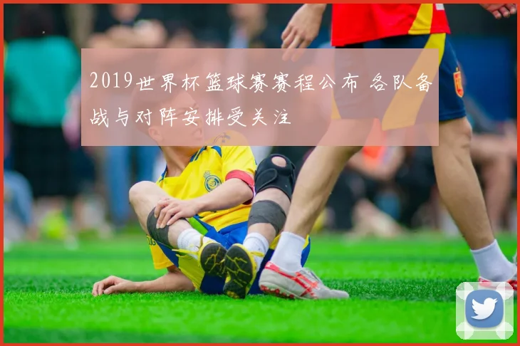 2019世界杯篮球赛赛程公布 各队备战与对阵安排受关注