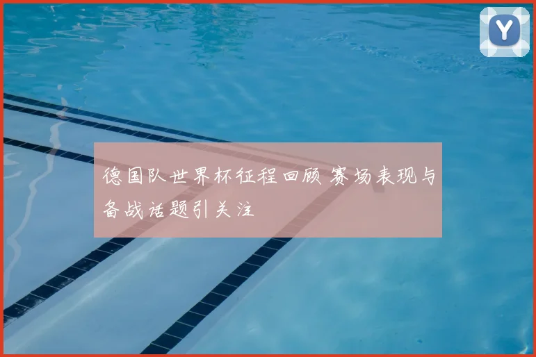 德国队世界杯征程回顾 赛场表现与备战话题引关注