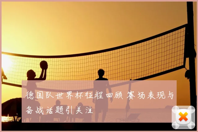 德国队世界杯征程回顾 赛场表现与备战话题引关注