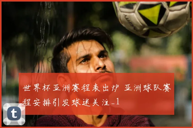 世界杯亚洲赛程表出炉 亚洲球队赛程安排引发球迷关注_1